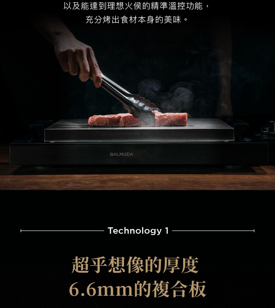 以及能達到理想火侯的精準溫控功能,充分烤出食材本身的美味。BALMUDATechnology 1超乎想像的厚度6.6mm的複合板