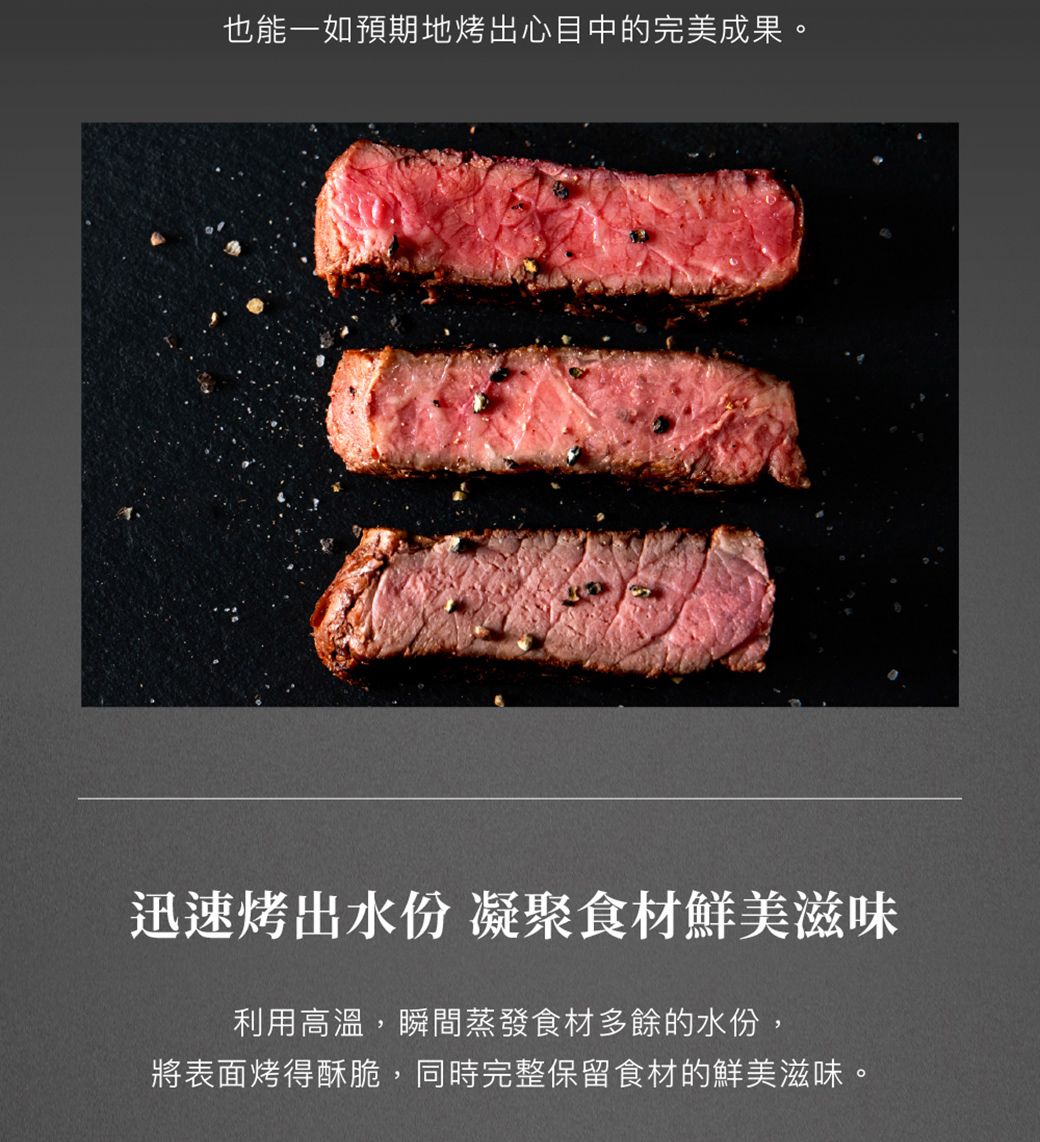 也能一如預期地烤出心目中的完美成果。迅速烤出水份 凝聚食材鮮美滋味利用高溫,瞬間蒸發食材多餘的水份,將表面烤得酥脆,同時完整保留食材的鮮美滋味。
