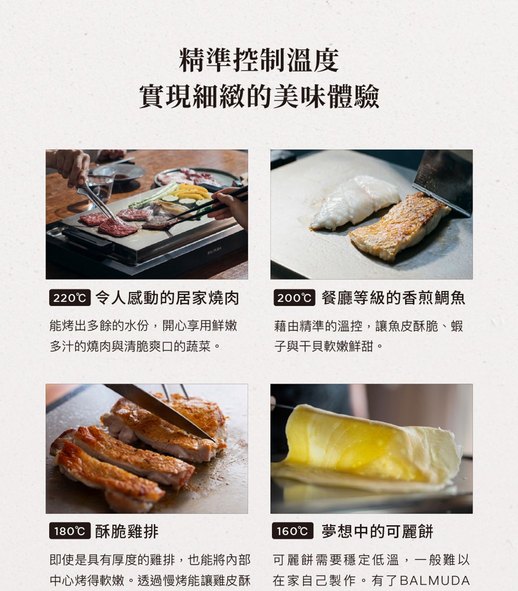 精準控制溫度實現細緻的美味體驗2200 令人感動的居家燒肉能烤出多餘的水份,開心享用鮮嫩多汁的燒肉與清脆爽口的蔬菜。2000 餐廳等級的香煎鯛魚藉由精準的溫控,讓魚皮酥脆、蝦子與干貝軟嫩鮮甜。 酥脆雞排即使是具有厚度的雞排,也能將內部中心烤得軟嫩。透過慢烤能讓雞皮酥 夢想中的可麗餅可麗餅需要穩定低溫,一般難以在家自己製作。有了BALMUDA