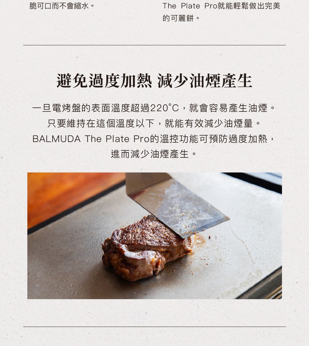 脆可口而不會縮水。The Plate Pro就能輕鬆做出完美的可麗餅。避免過度加熱 減少油煙產生一旦電烤盤的表面溫度超過220°C,就會容易產生油煙。只要維持在這個溫度以下,就能有效減少油煙量。BALMUDA The Plate Pro的溫控功能可預防過度加熱,進而減少油煙產生。