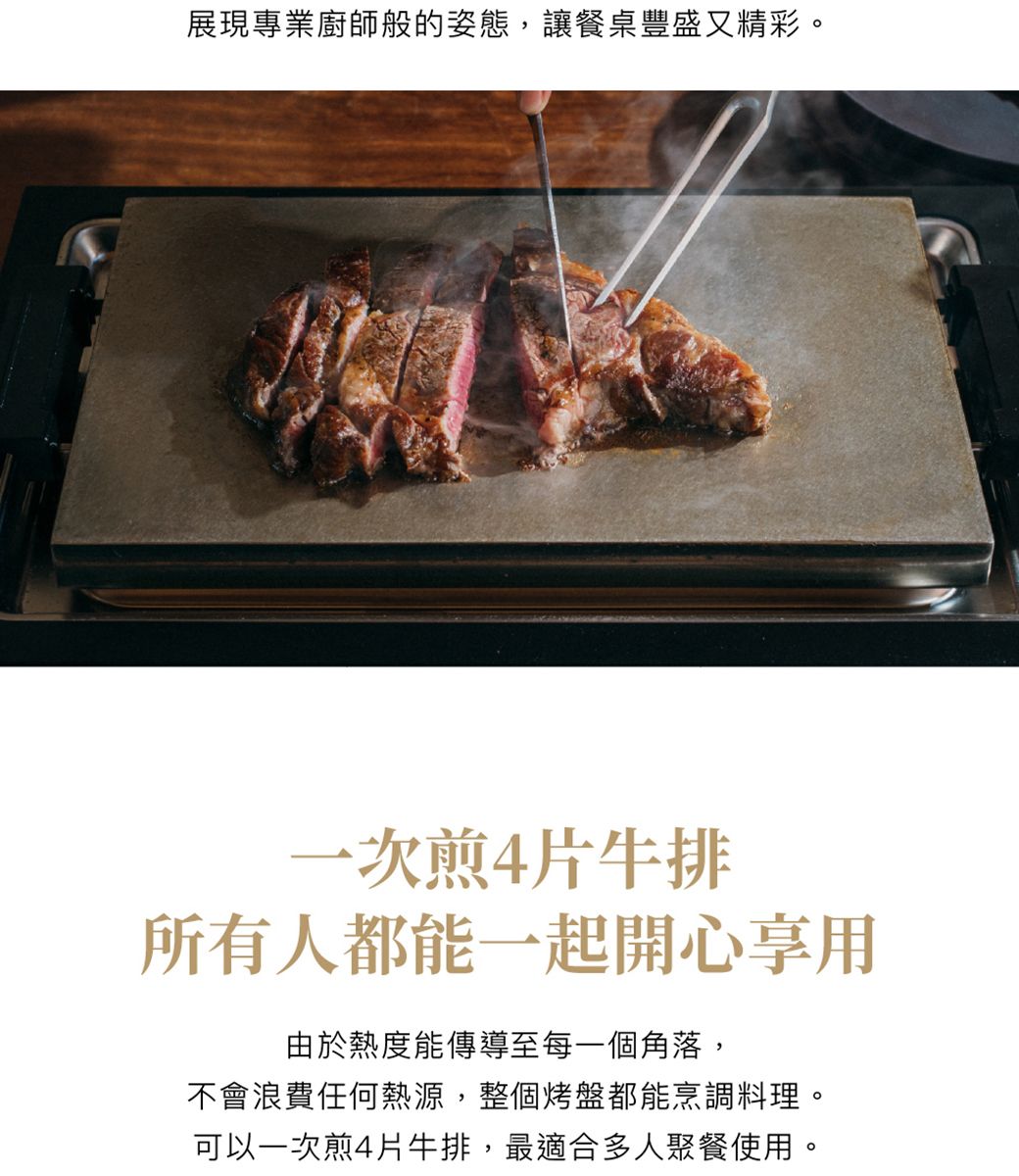 展現專業廚師般的姿態,讓餐桌豐盛又精彩。一次煎4片牛排所有人都能一起開心享用由於熱度能傳導至每一個角落,不會浪費任何熱源,整個烤盤都能烹調料理。可以一次煎4片牛排,最適合多人聚餐使用。