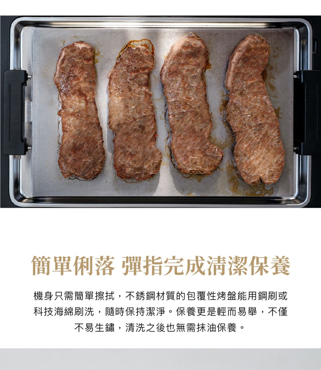 簡單俐落 彈指完成清潔保養機身只需簡單擦拭,不銹鋼材質的包覆性烤盤能用鋼刷或科技海綿刷洗,隨時保持潔淨。保養更是輕而易舉,不僅不易生鏽,清洗之後也無需抹油保養。