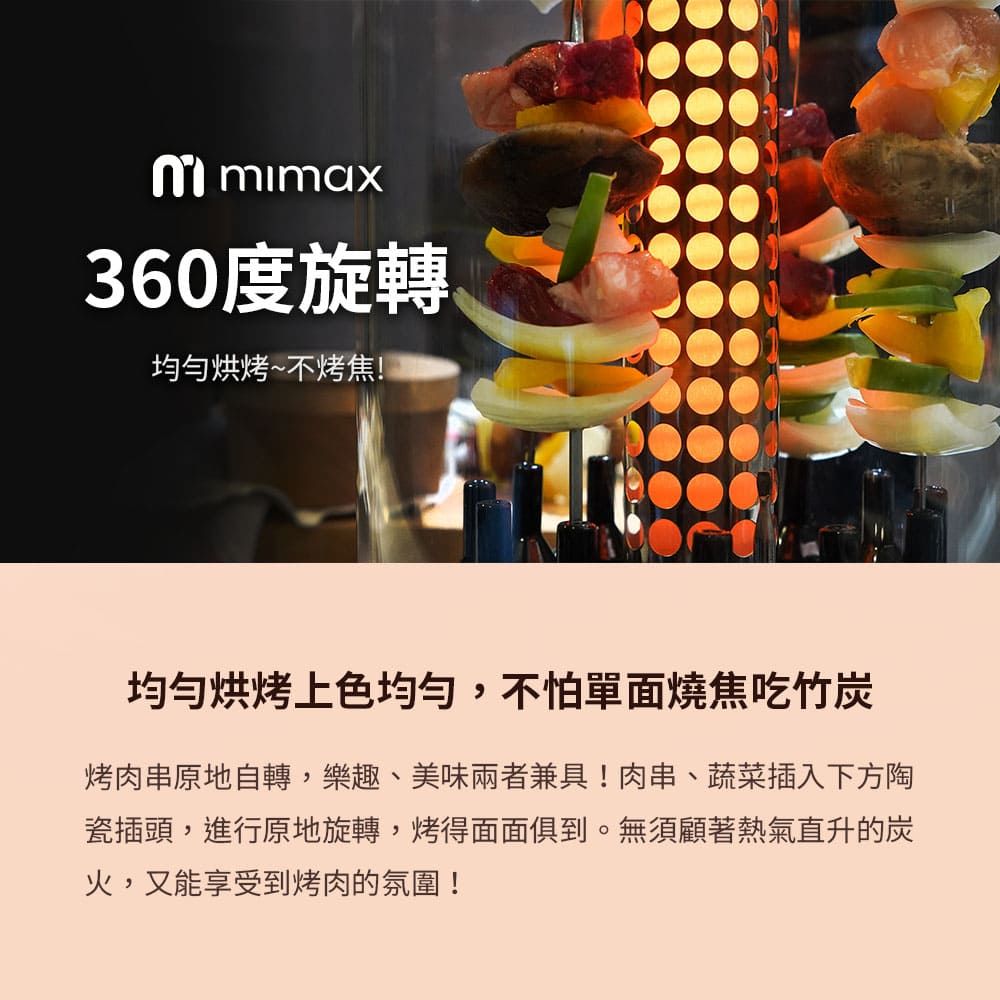 mimax360度旋轉均勻烘烤~不烤焦!均匀烘烤上色均勻,不怕單面燒焦吃竹烤肉串原地自轉,樂趣、美味兩者兼具!肉串、蔬菜插入下方陶瓷插頭,進行原地旋轉,烤得面面俱到。無須顧著熱氣直升的炭火,又能享受到烤肉的氛圍!