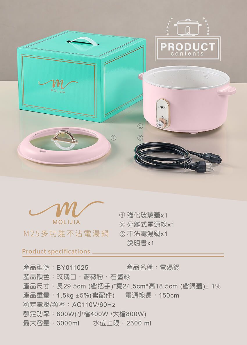 MOLIJIAPRODUCTcontents① 強化玻璃蓋② 分離式電源線x1M25多功能不沾電湯鍋③不沾電湯鍋x1說明書x1Product specifications產品型號:BY011025產品名稱:電湯鍋產品顏色:玫瑰白、薔薇粉、石墨綠產品尺寸:長29.5cm (含把手)*寬24.5cm*高18.5cm (含鍋蓋)± 1%產品重量:1.5kg±5%(含配件) 電源線長:150cm額定電壓/頻率:AC110V/額定功率:800W(小檔400W/大檔800W)最大容量:3000ml 水位上限:2300ml