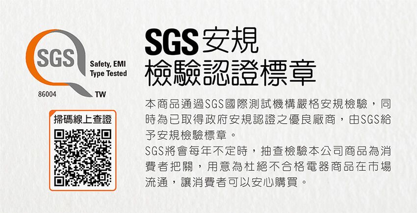 SGS86004Safety, EMIType Tested掃碼線上查證SGS安規檢驗認證標章本商品通過SGS國際測試機構嚴格安規檢驗,同時為已取得政府安規認證之優良廠商,由SGS給予安規檢驗標章。SGS將會每年不定時,抽查檢驗本公司商品為消費者把關,用意為杜絕不合格電器商品在市場流通,讓消費者可以安心購買。