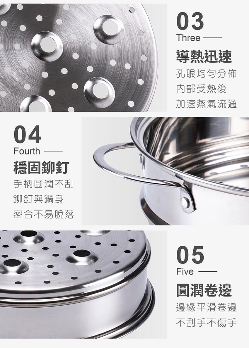04Fourth穩固鉚釘手柄圓潤不刮鉚釘與鍋身密合不易脫落03Three導熱迅速孔眼均勻分佈内部受熱後加速蒸氣流通05Five圓潤卷邊邊緣平滑卷邊不刮手不傷手