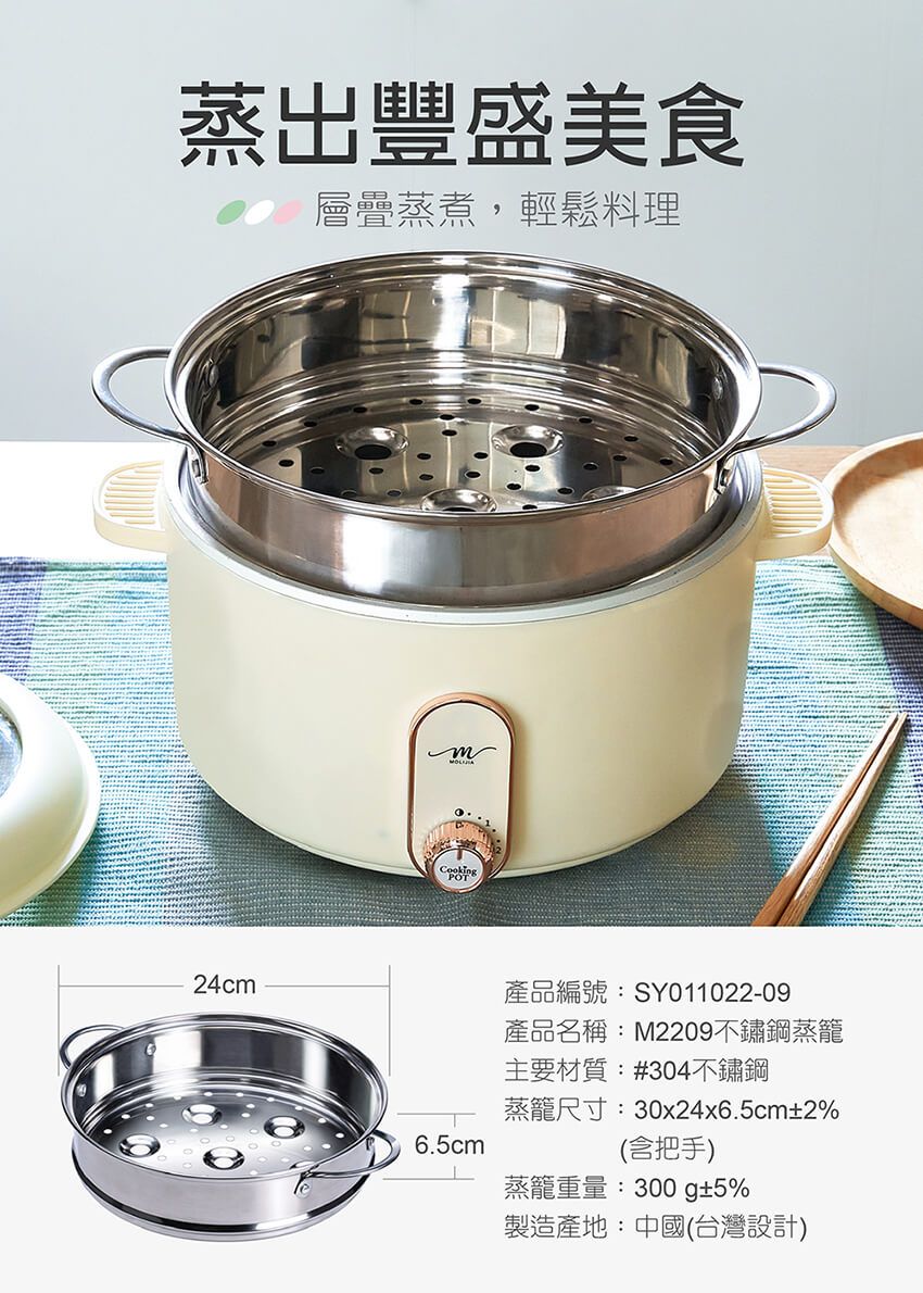 蒸出豐盛美食層疊蒸煮,輕鬆料理24cmCookingPOT6.5cm產品編號:SY011022-09產品名稱:M2209不鏽鋼蒸籠主要材質:#304不鏽鋼蒸籠尺寸:30x24x6.5cm±2%(含把手)蒸籠重量:300g±5%製造產地:中國(台灣設計)