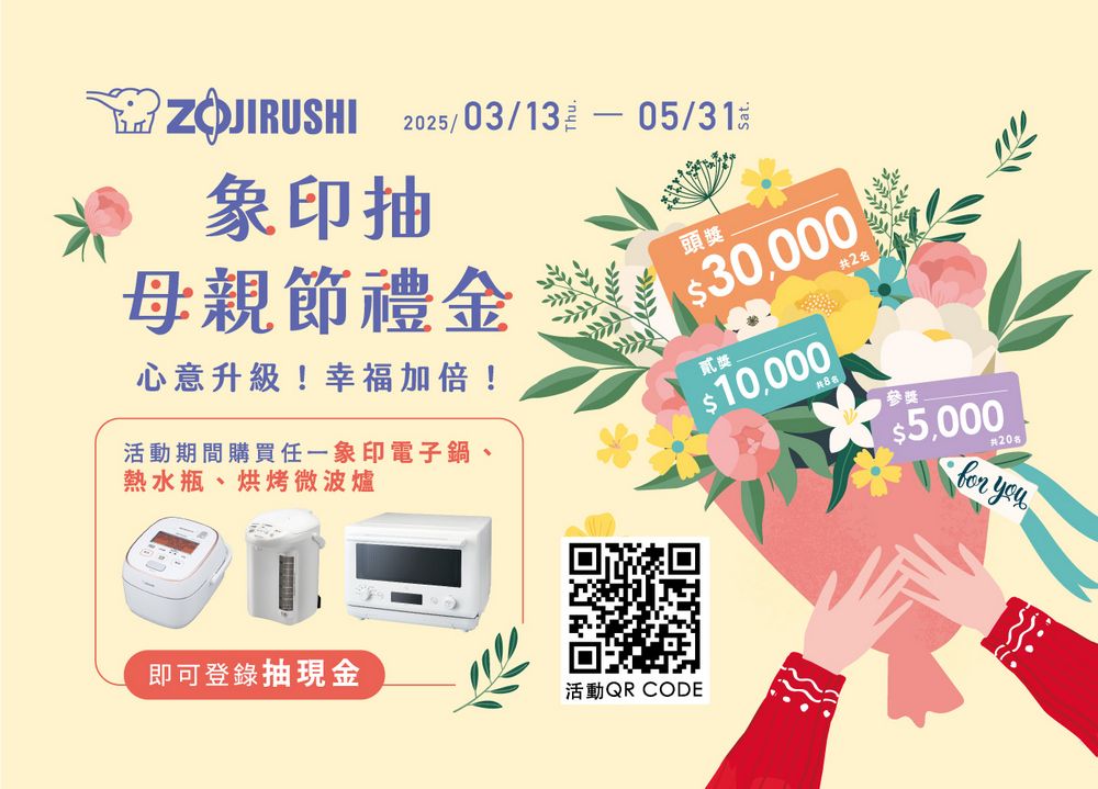 25/03/1305/31ZOJIRUSHI象印抽母親節禮金心意升級!幸福加倍!活動期間購買任一象印電子鍋、熱水瓶、烘烤微波爐頭獎$30,000貳獎$10,000參獎即可登錄抽現金活動QR CODE$5,00020 you