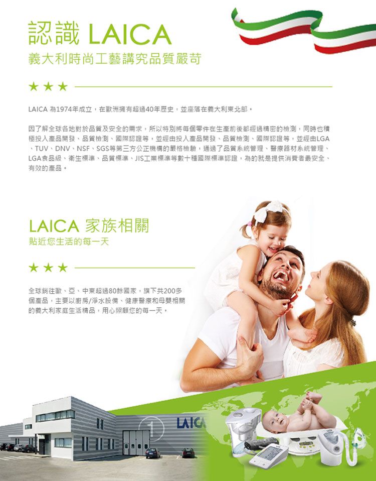 認識 LAICA時尚工藝講究品質嚴苛LAICA 為1974年成立在歐洲擁有超過40年歷史,並座落在義大利東北部因了解全球各地對於品質及安全需求,所以特別將每個零件在生產前後都經過精密的檢測,同時也積極投入產品開發品質檢測國際認證等,並經由投入產品開發品質檢測、國際認證等,並經由LGA、TUV、DNV、NSF、SGS等第三方公正機構的嚴格檢驗,通過了品質系統管理、醫療器材系統管理、LGA食品級、衛生標準、品質標準、JIS工業標準等數十種國際標準認證,為的就是提供消費者最安全、有效的產品LAICA 家族相關貼近您生活的每一天全球銷往歐、亞、中東超過80餘國家,旗下共200多個產品,主要以廚房/淨水設備、健康醫療和相關的義大利家庭生活精品,用心照顧您的每一天LAICA