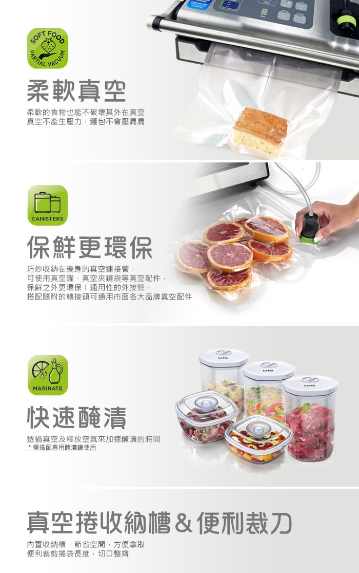 PARTIALFOODVACUUM柔軟真空柔軟的食物也能不破壞其外在真空真空不產生壓力麵包不會壓扁扁CANISTERS保鮮更環保巧妙收納在機身的真空連接管可使用真空罐、真空夾鏈袋等真空配件,保鮮之外更環保!通用性的外接管,搭配隨附的轉接頭可通用市面各大品牌真空配件MARINATE快速醃漬透過真空及釋放空氣來加速醃漬的時間* 需搭配專用醃漬罐使用真空捲收納槽&便利裁刀內置收納槽,節省空間,方便拿取便利裁剪捲袋長度,切口整齊