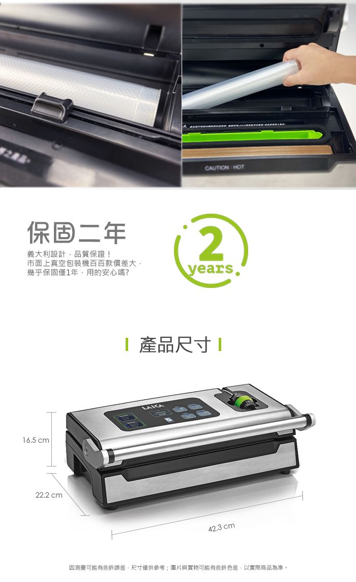 CAUTON HOT保固二年義大利設計品質保證!2市面上真空包裝機百百款價差大幾乎保固僅1年,用的安心嗎?years.16.5 cm22.2 cm 產品尺寸I42.3 cm因測量可能有些許誤差,尺寸僅供參考;圖片與實物可能有些許色差,以實際商品為準。