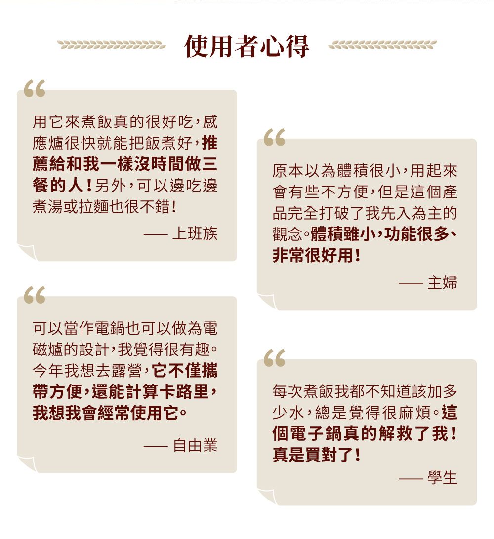 66使用者心得用它來煮飯真的很好吃,感應爐很快就能把飯煮好,推薦給和我一樣沒時間做三餐的人!另外,可以邊吃邊煮湯或拉麵也很不錯!66 上班族原本以為體積很小,用起來會有些不方便,但是這個產品完全打破了我先入為主的觀念體積雖小,功能很多、非常很好用! 主婦66可以當作電鍋也可以做為電磁爐的設計,我覺得很有趣。今年我想去露營,它不僅攜帶方便,還能計算卡路里,我想我會經常使用它。66- 自由業每次煮飯我都不知道該加多少水,總是覺得很麻煩。這個電子鍋真的解救了我!真是買對了!學生