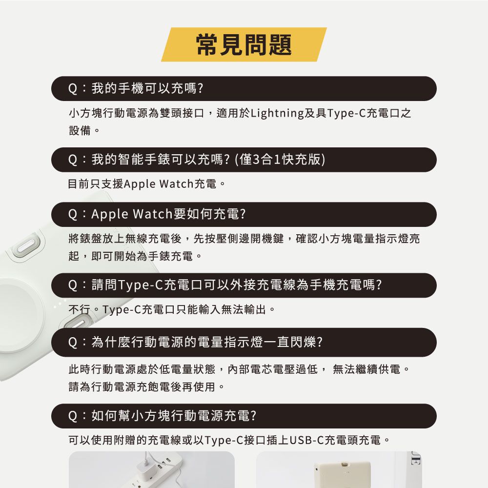 常見問題Q:我的手機可以充嗎?小方塊行動電源為雙頭接口,適用於Lightning及具Type-C充電口之設備。Q:我的智能手錶可以充嗎?(僅3合1快充版)目前只支援Apple Watch充電。Q:Apple Watch要如何充電?將錶盤放上無線充電後,先按壓側邊開機鍵,確認小方塊電量指示燈亮起,即可開始為手錶充電。Q:請問Type-C充電口可以外接充電線為手機充電嗎?不行。Type-C充電口只能輸入無法輸出。Q:為什麼行動電源的電量指示燈一直閃爍?此時行動電源處於低電量狀態,內部電芯電壓過低,無法繼續供電。請為行動電源充飽電後再使用。Q:如何幫小方塊行動電源充電?可以使用附贈的充電線或以Type-C接口插上USB-C充電頭充電。