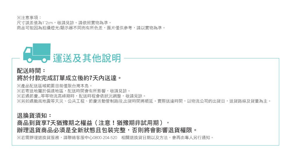 注意事項:尺寸誤差值為12cm,敬請見諒。請依照實物為準。商品可能因為拍攝燈光/顯示器不同而有所色差,圖片僅供參考,請以實物為準。運送及其他說明配送時間:將於付款完成訂單成立後約7天內送達。產品配送區域範圍目前僅限台灣本島。※若寄送地屬於偏遠地區,配送時間會有所影響,敬請見諒。※若遇等等物流高峰期時,配送時程會依狀況調整,敬請見諒。※另如遇颱風地震等天災、公共工程、節慶活動管制路段,出貨時間將順延。實際送達時間,以物流公司的出貨日,送貨路線及貨量為主。退換貨須知:商品到貨享7天猶豫期之權益(注意!猶豫期非試用期)辦理退貨商品必須是全新狀態且包裝完整,否則將會影響退貨權限。※若需辦理退換貨服務,請聯絡客服中心0800-204-520 相關退換貨日期以及方法,會再由專人另行通知。