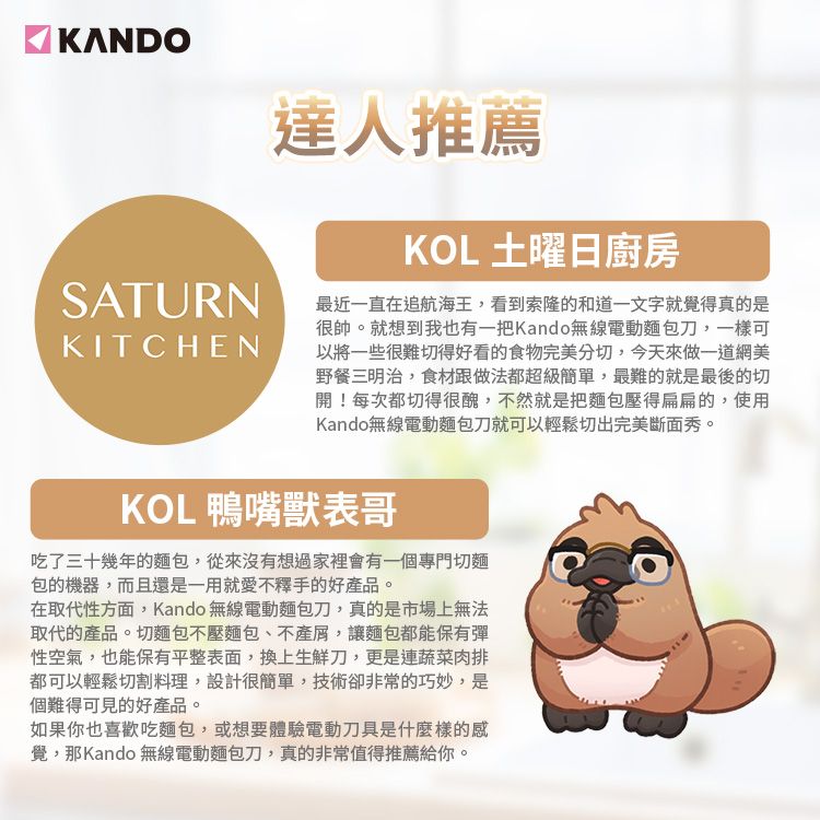 KANDO達人推薦KOL 土曜日廚房SATURN 最近一直在追航海王,看到索隆的和道一文字就覺得真的是KITCHEN很帥就想到我也有一把Kando無線電動麵包刀,一樣可以將一些很難切得好看的食物完美分切,今天來做一道網美野餐三明治,食材跟做法都超級簡單,最難的就是最後的切開!每次都切得很醜,不然就是把麵包壓得扁扁的,使用Kando無線電動麵包刀就可以輕鬆切出完美斷面秀。KOL 鴨嘴獸表哥吃了三十幾年的麵包,從來沒有想過家裡會有一個專門切麵包的機器,而且還是一用就愛不釋手的好品。在取代性方面,Kando 無線電動麵包刀,真的是市場上無法取代的產品。切麵包不壓麵包、不產屑,讓麵包都能保有彈性空氣,也能保有平整表面,換上生鮮刀,更是連蔬菜肉排都可以輕鬆切割料理,設計很簡單,技術卻非常的巧妙,是個難得可見的好產品。如果你也喜歡吃麵包,或想要體驗電動刀具是什麼樣的感覺,那Kando 無線電動麵包刀,真的非常值得推薦給你。