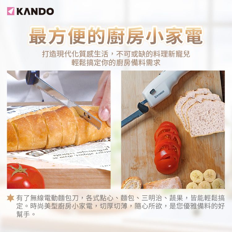最方便的廚房小家電打造現代化質感生活,不可或缺的料理新寵兒輕鬆搞定你的廚房備料需求 KANDO有了無線電動麵包刀,各式點心、麵包、三明治、蔬果,皆能輕鬆搞定。時尚美型廚房小家電,切厚切薄,隨心所欲,是您優雅備料的好幫手。