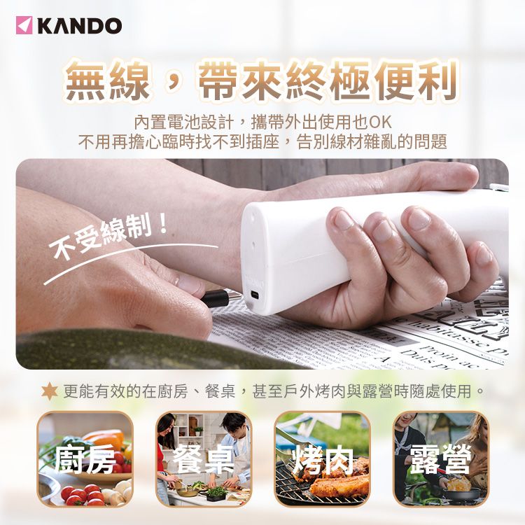 KANDO無線,帶來終極便利內置電池設計,攜帶外出使用也OK不用再擔心臨時找不到插座,告別線材雜亂的問題不受線制!Proin acDuis  更能有效的在廚房、餐桌,甚至戶外烤肉與露營時隨處使用廚房餐桌 烤肉 露營