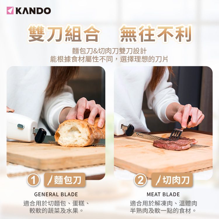 KANDO雙刀組合 無往不利麵包刀&切肉刀雙刀設計能根據食材屬性不同,選擇理想的刀片麵包刀GENERAL BLADE適合用於切麵包、蛋糕、較軟的蔬菜及水果。/切肉刀MEAT BLADE適合用於解凍肉、溫體肉半熟肉及軟一點的食材。