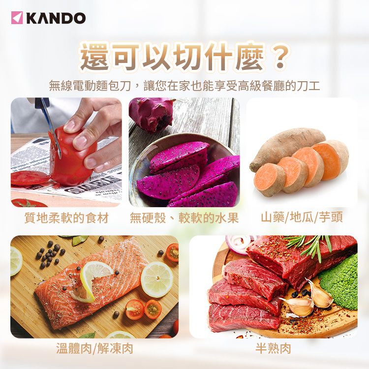 KANDO還可以切什麼?無線電動麵包刀,讓您在家也能享受高級餐廳的刀工質地柔軟的食材 無硬殼、較軟的水果 山藥/地瓜/芋頭溫體肉/解凍肉半熟肉