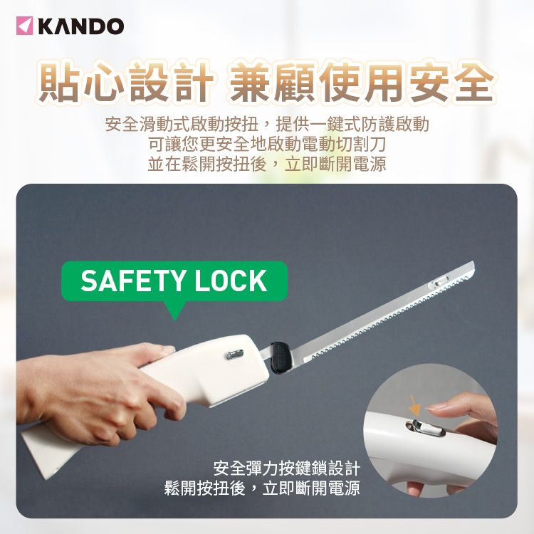 KANDO貼心設計 兼顧使用安全安全滑動式啟動,提供一鍵式防護啟動可讓您更安全地啟動電動切割刀並在鬆開後,立即斷開電源SAFETY LOCK安全彈力按鍵鎖設計鬆開後,立即斷開電源
