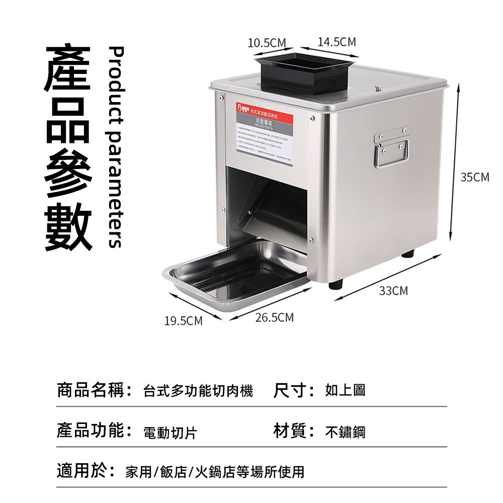 Product parameters10.5CM19.5CM注意事项14.5CM33CM26.5CM商品名稱:台式多功能切肉機產品功能: 電動切片尺寸:如上圖材質: 不鏽鋼適用於:家用/飯店/火鍋店等場所使用35CM