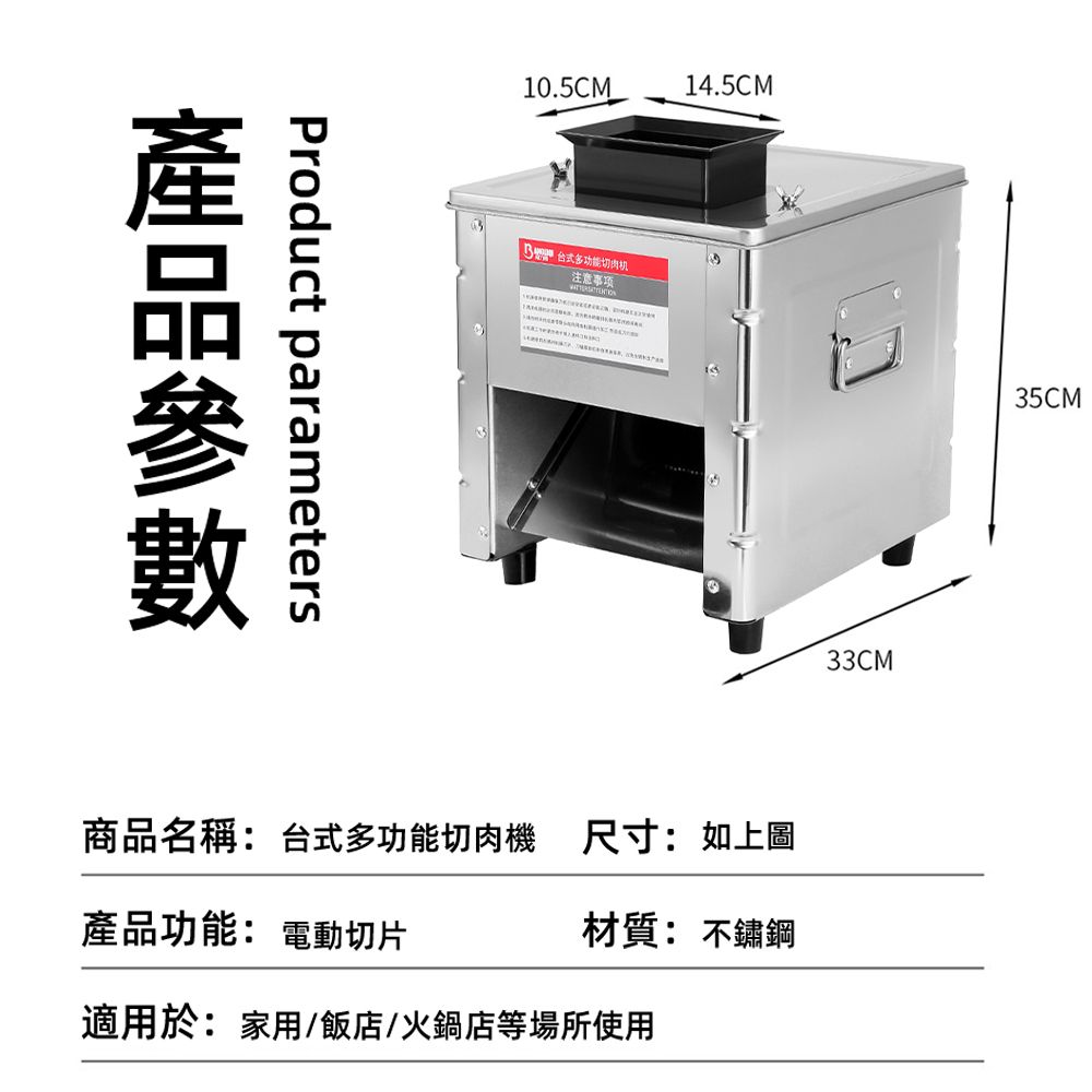 Product parameters10.5CM14.5CM 多功能切肉机注意事项33CM35CM商品名稱:台式多功能切肉機 尺寸:如上圖產品功能: 電動切片材質: 不鏽鋼適用於:家用/飯店/火鍋店等場所使用