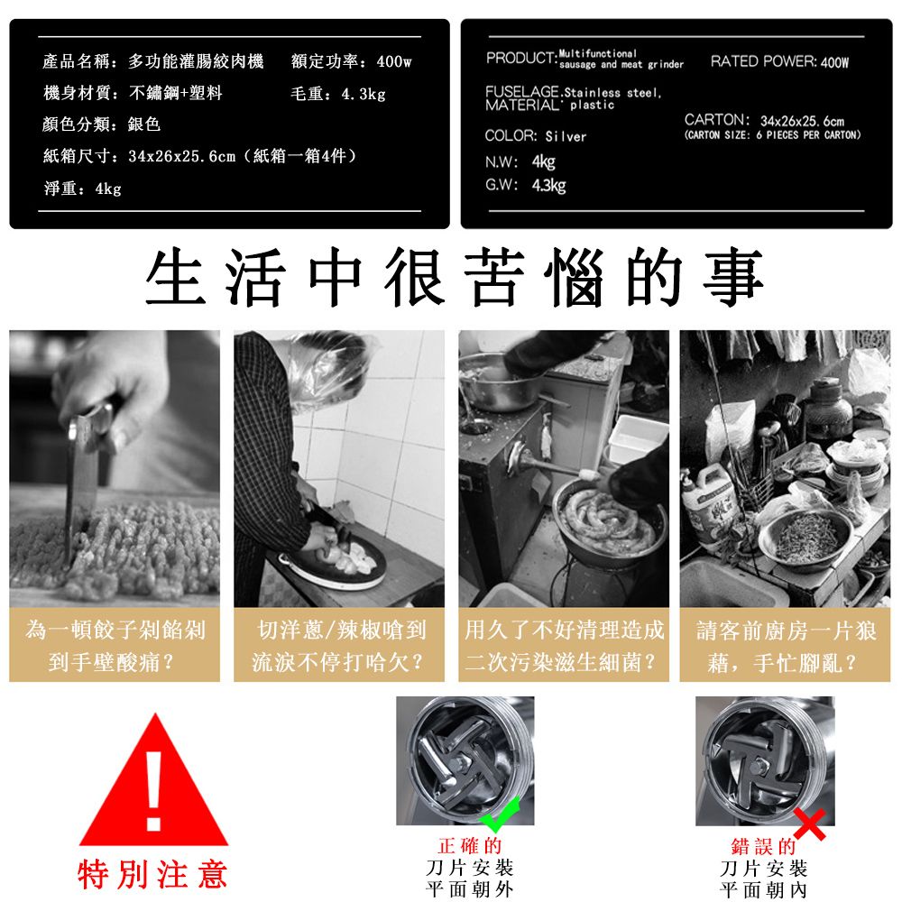 產品名稱多功能灌腸絞肉機機身材質:不鏽鋼+塑料額定功率:400w毛重:43kgPRODUCT: Multifunctionalsausage and meat grinderFUSELAGE.Stainless steel.MATERIAL plastic顏色分類:銀色COLOR:Silver紙箱尺寸:34x26x25.6cm(紙箱一箱4件)N.W:4kg淨重:4kgG.W:4.3kgRATED POWER: 400WCARTON:34x26x25.6cm(CARTON SIZE: 6 PIECES PER CARTON)生活中很苦惱的事為一頓餃子餡剁到手壁酸痛?切洋蔥/辣椒嗆到 用久了不好清理造成流淚不停打哈欠? |二次污染滋生細菌?請客前廚房一片狼藉,手忙腳亂?正確的錯誤的特別注意刀片安裝刀片安裝平面朝外平面朝