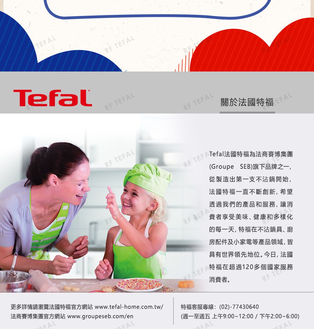 TefalRF RF LRF FALRF TEFAL關於法國TEFAL TEFATefal法國特福為法商賽博集團RF TEFAL(Groupe SEB)旗下品牌之一,從製造出第一支不沾鍋開始,法國特福一直不斷創新,希望透過我們的產品和服務,讓消費者享受美味、健康和多樣化的每一天,特福不沾鍋具、廚房配件及小家電等產品領域,皆具有世界領先地位。今日,法國 TEFA特福在超過120多個國家服務消費者。RF TEAL更多詳情請瀏覽法國特福官方網站 www.tefal-home.com.tw/法商賽博集團官方網站 www.groupeseb.com/en(週一至週五 上午9:00~12:00/下午2:00~6:00)特福客服專線:(02)-77430640