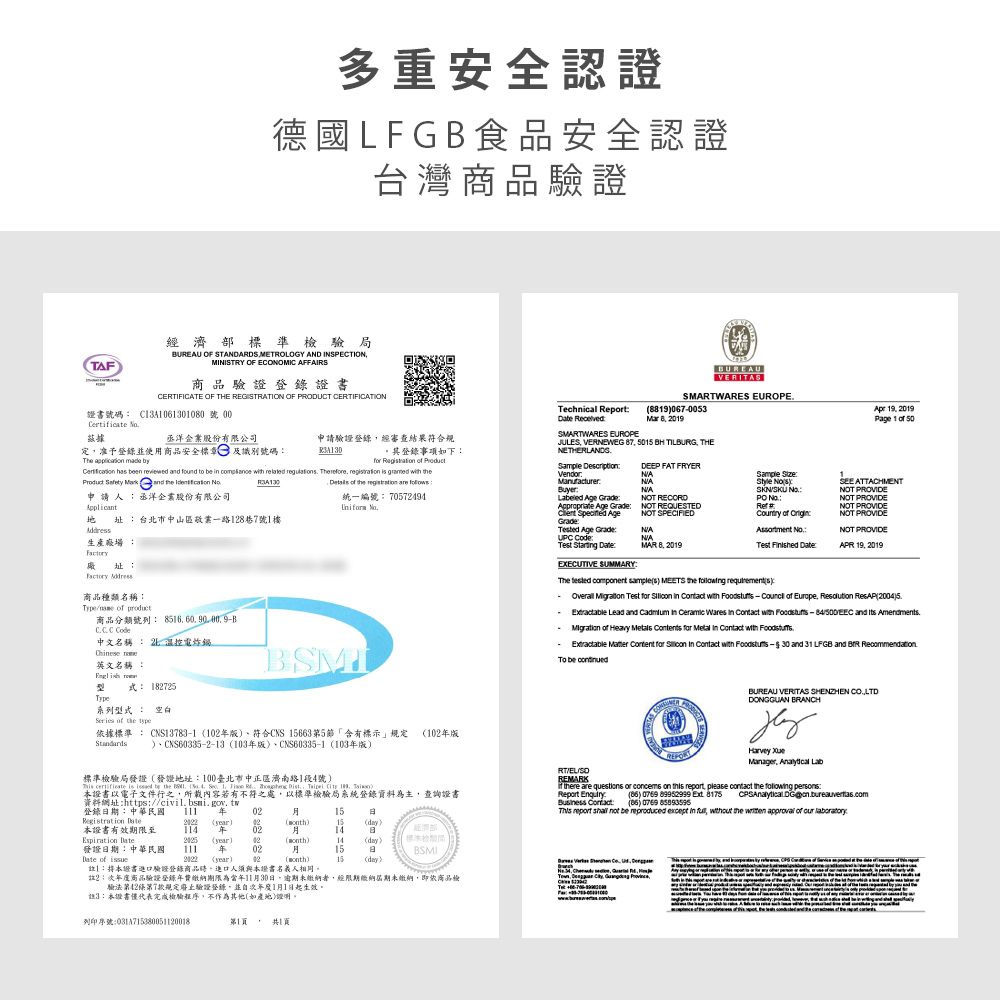 TAF多重安全認證德國LFG食品安全認證台灣商品證經濟部標準局BUREAU OF STADARDS METROLOGY AD INSPETIONMINISTRY OF ECONOMIC AFFAIRS商品 驗 證 登錄證書CERTIFICATE OF THE REGISTRATION OF PRODUCT CERTIFICATIONBUREAUVERITASSMARTWARES EUROPE證書號碼 CA06130100 號  洋企業股份有限公司定准予登錄使用商品安全標章及識別號碼Th   by申請驗證登錄經審查結果符合規。其登錄事項下Technical Report SMARTWARES EUROPE8190670053 8 2019JULES VERNEWEG 87   TILBURG THENETHERLANDG  eand   申請丞洋企業股份有限公司統一編號 70572494 址台北市中山區敬業一路128巷7號1樓生產場       and found to              the   Sample DecriptionDEEP FAT FRYERVendorNAManufacturerNABuyer Age  Age Grade S  AgeGradeNOT REQUESTEDNOT SPECIFIEDNANOT RECORD Age GradeNAUPC CodeNATest  MAR 8 2019EXECUTIVE SUMMARY址: Address商品種類名稱:Type  商品分類號列: 8516 B  C Code中文名稱 :  電炸鍋Chese 英文名稱:式: 182725Type系列型式: Series  the BSMIApr 1019Page 1 of 50Sample :  SEE ATTACHMENTNOT PROVIDENOT PROVIDE :NOT PROVIDE of :NOT PROVIDEAssortment NoNOT PROVIDETest  :APR 19 2019The  component s MEETS the  : Overall  Test     with    of Europe Resolution ResAP20045Extractable Lead and  in  Wares in  with  and  AmendmentsMigration of Heavy   for    with Extractable   for    with  -30 and 31 LFGB and  Recommendation  據標準 : CNS13783-1 1版)符合CNS 15663第5節「含有標示」規定 1版)、CNS60335-2-13103版)、CNS60335-1 103版)標準檢驗局發證發證地址:100臺北市中正區濟南路1段4號)    be the    1       證書以電子文件行之所載內容若有不符之處以標準檢驗局系統登錄資料為主查詢證書資料網址:https:civilbsmi.gov.tw登錄期:中華民國  年RT/EL/REMARKBUREAU VERITAS SHENZHEN CO.,LTDDONGGUAN BRANCH Manager,    are questions or concems on  , please contact the foliowing persons.Report : Contact) 0769  ) 0769  report   be reproduced except in ,  the   of  0215Registration Date )02()15(day)本證書有效期限至1 年 02  (year) 02()14 (day) 發證日期:中華民國111 年0215日Date of  (year)92(month)15 dayBSMI:本證書驗證登錄商品,進口人須與本證書名義人相同。2:商品驗證登錄年費繳納期限為當年1130日,逾期未繳納者,經限期繳納屆期未繳納,即依商品驗法第42條第7款规定驗證登錄,並次年度1月1日起生效。3:本證書代表完成檢驗程序,不作為其他(如產地)證明。列印序號:第1, T