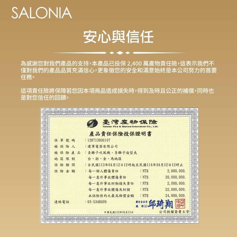 SALONIA安心與信任為感謝您對我們產品的支持,本產品已投保2,400萬產物責任險,這表示我們不僅對我們的產品品質充滿信心,更象徵您的安全和滿意始終是本公司努力的首要任務。這項責任險將保障若您因本項商品造成損失時,得到及時且公正的補償,同時也是對您信任的回饋。臺灣產物Taiwan Fire & Marine Insurance Co, Ltd.產品責任保險投保證明書保單號碼被保險人被保險產品地區限制保險保險金額28713000107建軍電器有限公司負離子吹風機、負離子造型夾台、澎、金、馬地區自民國113年04月12日12時起至民國114年04月12日12時止:每一個人體傷責任:NT$2, 000, 000.每一意外事故體傷責任:NT$20, 000, 000.每一意外事故財物損失責任:NT$2, 000, 000.每一意外事故體傷及財損本保險契約之最高賠償金額:NT$22, 000, 000.:NT$24, 000, 000.連絡電話: 03-5348699新竹分公司經理(1邱琦翔中華民國113年04月12日公司授權簽署主管