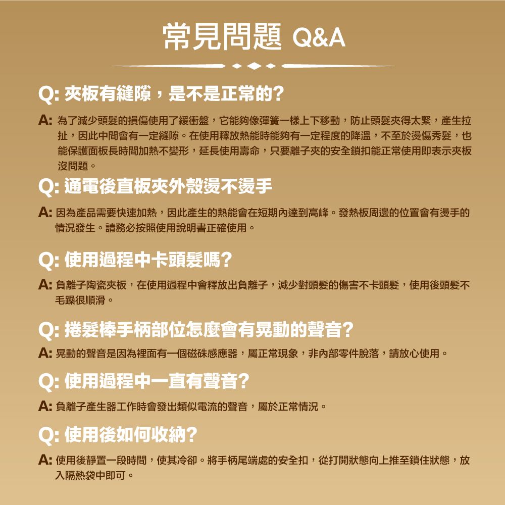 常見問題 &AQ: 有縫隙,是不是正常的?A:為了減少頭髮的損傷使用了緩衝盤,它能夠像彈簧一樣上下移動,防止頭髮得太緊,產生拉扯,因此中間會有一定縫隙。在使用釋放熱能時能夠有一定程度的降溫,不至於傷秀髮,也能保護面板長時間加熱不變形,延長使用壽命,只要離子夾的安全鎖扣能正常使用即表示沒問題。Q: 通電後直板外殼燙不燙手A:因為產品需要快速加熱,因此產生的熱能會在短期內達到高峰。發熱板周邊的位置會有燙手的情況發生。請務必按照使用說明書正確使用。Q: 使用過程中卡頭髮嗎?A:負離子陶瓷夾板,在使用過程中會釋放出負離子,減少對頭髮的傷害不卡頭髮,使用後頭髮不毛躁很順滑。Q: 捲髮棒手柄部位怎麼會有晃動的聲音?A:晃動的聲音是因為裡面有一個磁感應器,屬正常現象,非內部零件脫落,請放心使用。Q: 使用過程中一直有聲音?A:負離子產生器工作時會發出類似電流的聲音,屬於正常情況。Q: 使用後如何收納?A:使用後靜置一段時間,使其冷卻。將手柄尾端處的安全扣,從打開狀態向上推至鎖住狀態,放入隔熱袋中即可。