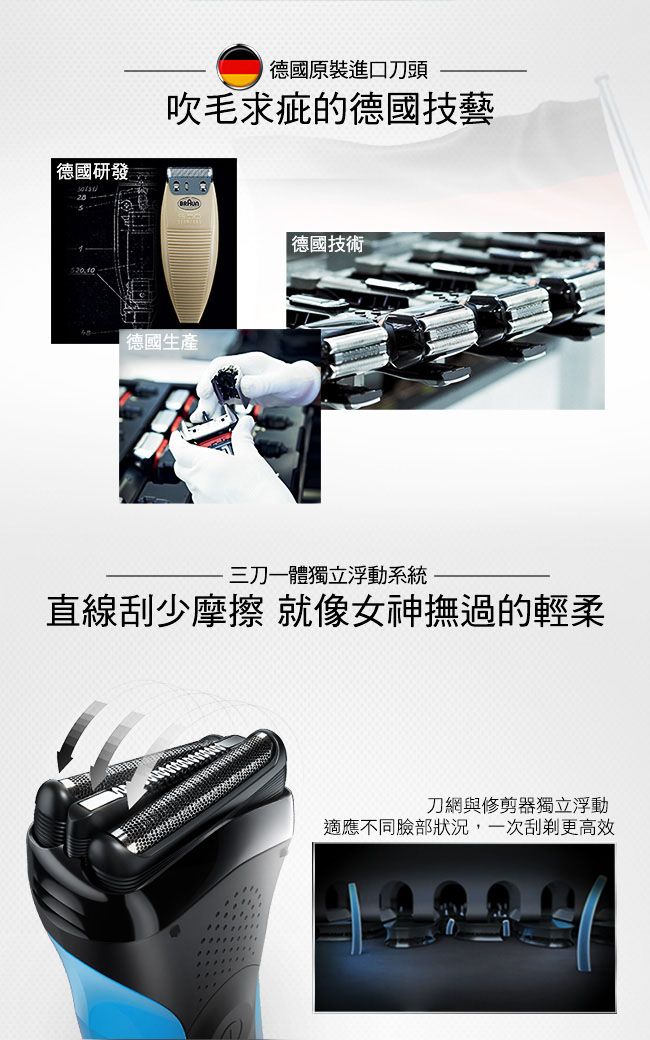 德國研發德國原裝進口刀頭吹毛求疵的德國技藝德國生產 德國技術三刀一體獨立浮動系統直線少摩擦 就像女神撫過的輕柔刀網與修剪器獨立浮動適應不同臉部狀況,一次刮更高效