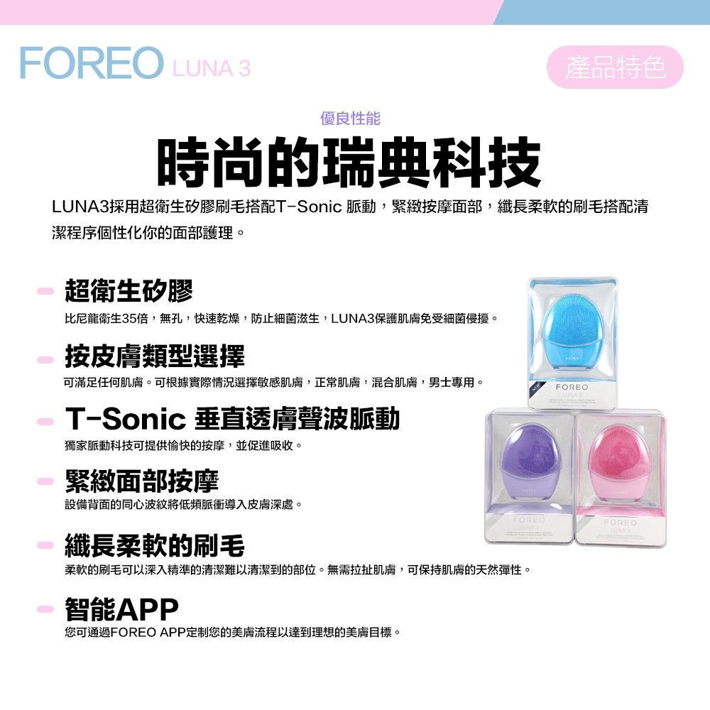 FOREO LUNA 3優良性能時尚的瑞典科技產品特色LUNA3採用超衛生矽膠刷毛搭配T-Sonic 脈動,緊緻按摩面部,纖長柔軟的刷毛搭配清潔程序個性化你的面部護理。超衛生矽膠比尼龍衛生35倍,無孔,快速乾燥,防止細菌滋生,LUNA3保護肌膚免受細菌侵擾。按皮膚類型選擇可滿足任何肌膚。可根據實際情況選擇敏感肌膚,正常肌膚,混合肌膚,男士專用。FOREOT-Sonic 垂直透膚聲波脈動獨家脈動科技可提供愉快的按摩,並促進吸收。緊緻面部按摩設備背面的同心波紋將低頻脈衝導入皮膚深處。纖長柔軟的刷毛柔軟的刷毛可以深入精準的清潔難以清潔到的部位。無需拉扯肌膚,可保持肌膚的天然彈性。智能APP您可通過FOREO APP定制您的美膚流程以達到理想的美膚目標。