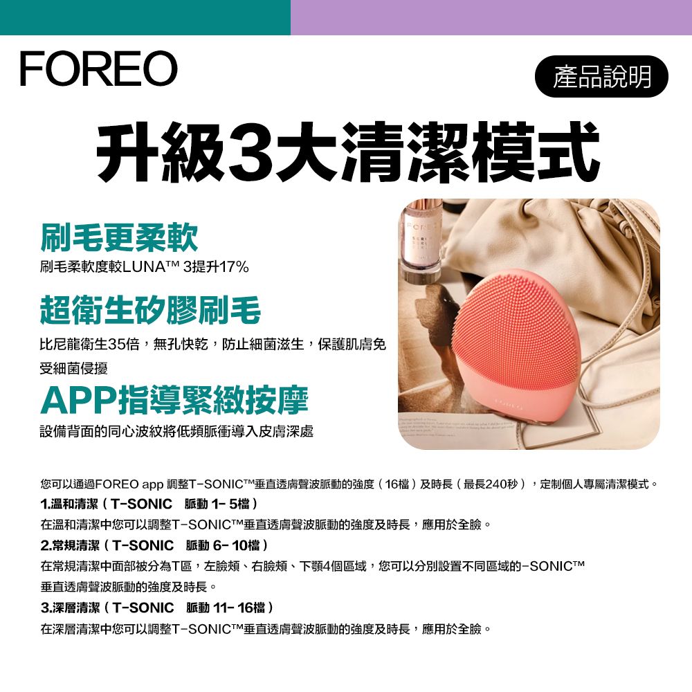 FOREO產品說明升級3大清潔模式刷毛更柔軟刷毛柔軟度較LUNAM 3提升17%超衛生矽膠刷毛比尼龍衛生35倍,無孔快乾,防止細菌滋生,保護肌免受細菌侵擾APP指導緊緻按摩設備背面的同心波紋將低頻脈衝導入皮深處您可以通過FOREO app 調整T-SONICT垂直透膚聲波脈動的強度(16)及時長(最長240秒),定制個人專屬清潔模式。1.溫和清潔(T-SONIC 脈動 檔 )在溫和清潔中您可以調整T-SONICTM垂直透膚聲波脈動的強度及時長,應用於全臉。2.常規清潔(T-SONIC 脈動6-10檔)在常規清潔面部被分為T區,左臉頰、右臉頰、下顎4個區域,您可以分別設置不同區域的-SONICTM垂直透膚聲波脈動的強度及時長。3.深層清潔(T-SONIC 脈動11-16檔)在深層清潔中您可以調整T-SONICT垂直透膚聲波脈動的強度及時長,應用於全臉。