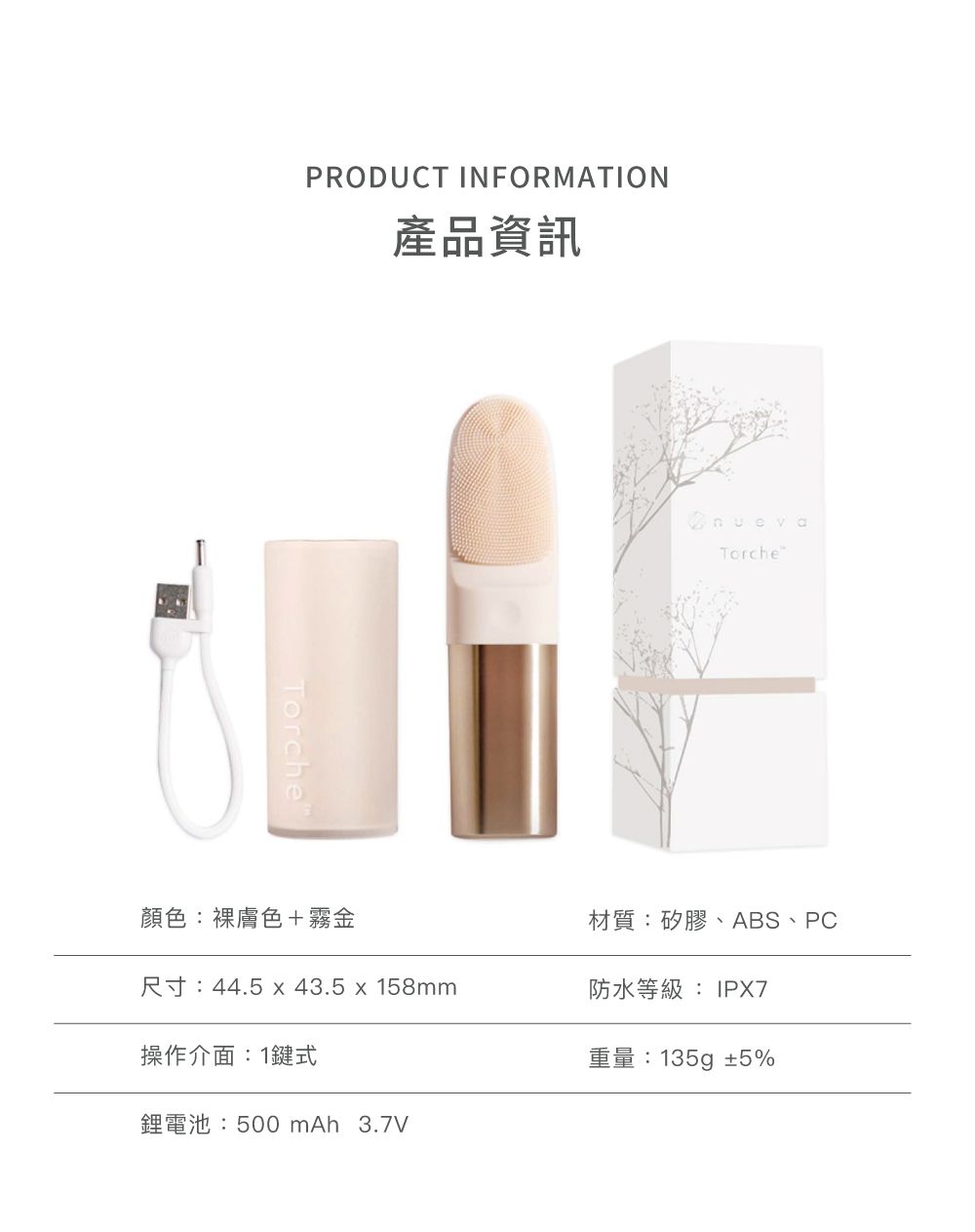 PRODUCT INFORMATION產品資訊TorchenuevaTorche顏色:膚色+霧金材質:矽膠、ABS、PC尺寸:44.5  43.5x158mm防水等級:IPX7操作介面:1鍵式鋰電池:500 mAh 3.7V重量:135g±5%