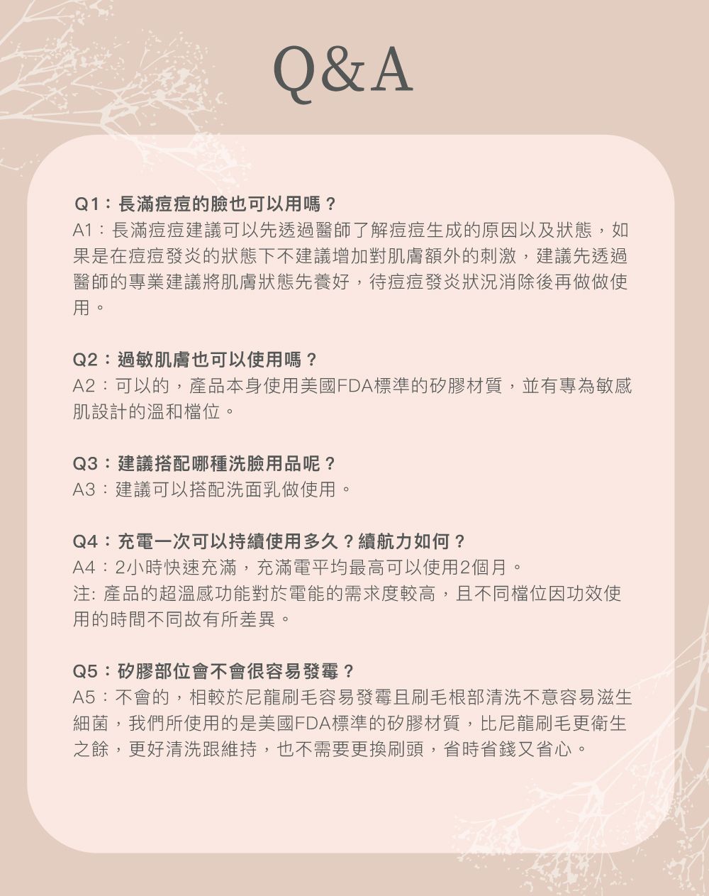 Q&AQ1:長滿的臉也可以用嗎?A1:長滿建議可以先透過醫師了解生成的原因以及狀態,如果是在發炎的狀態下不建議增加對肌膚額外的刺激,建議先透過醫師的專業建議將肌膚狀態先養好,待發炎狀況後再做做使用。Q2:過敏肌膚也可以使用嗎?A2:可以的,產品本身使用美國FDA標準的矽膠材質,並有專為敏感肌設計的溫和檔位。Q3:建議搭配哪種洗臉用品呢?A3:建議可以搭配洗面乳做使用。Q4:充電一次可以持續使用多久?續航力如何?A4:2小時快速充滿,充滿電平均最高可以使用2個月。注:產品的超溫感功能對於電能的需求度較高,且不同檔位因功效使用的時間不同故有所差異。Q5:矽膠部位會不會很容易發霉?A5:不會的,相較於尼龍刷毛容易發霉且刷毛根部清洗不意容易滋生細菌,我們所使用的是美國FDA標準的矽膠材質,比尼龍刷毛更衛生之餘,更好清洗跟維持,也不需要更換刷頭,省時省錢又省心。