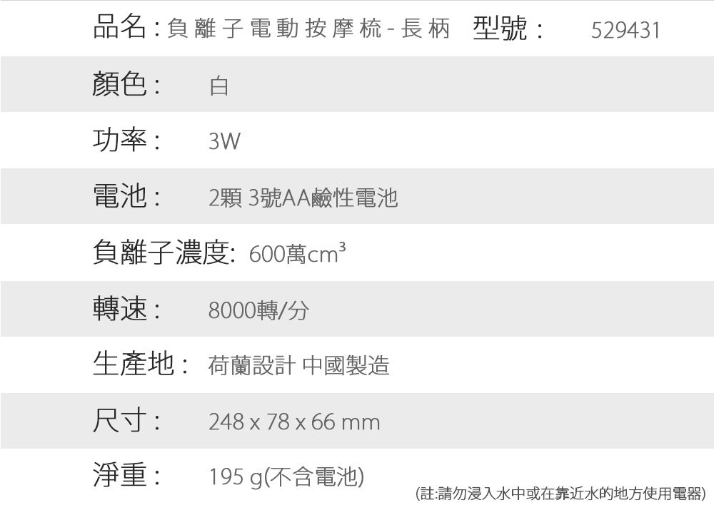 品名:負離子 電動按摩梳-長柄 型號:529431顏色:功率: 3W電池: 2顆3號AA鹼性電池負離子濃度:600萬轉速:8000轉/分生產地: 荷蘭設計 中國製造尺寸:248 x 78 x 66mm淨重:195 g(不含電池)(註:請勿浸入水中或在靠近水的地方使用電器)