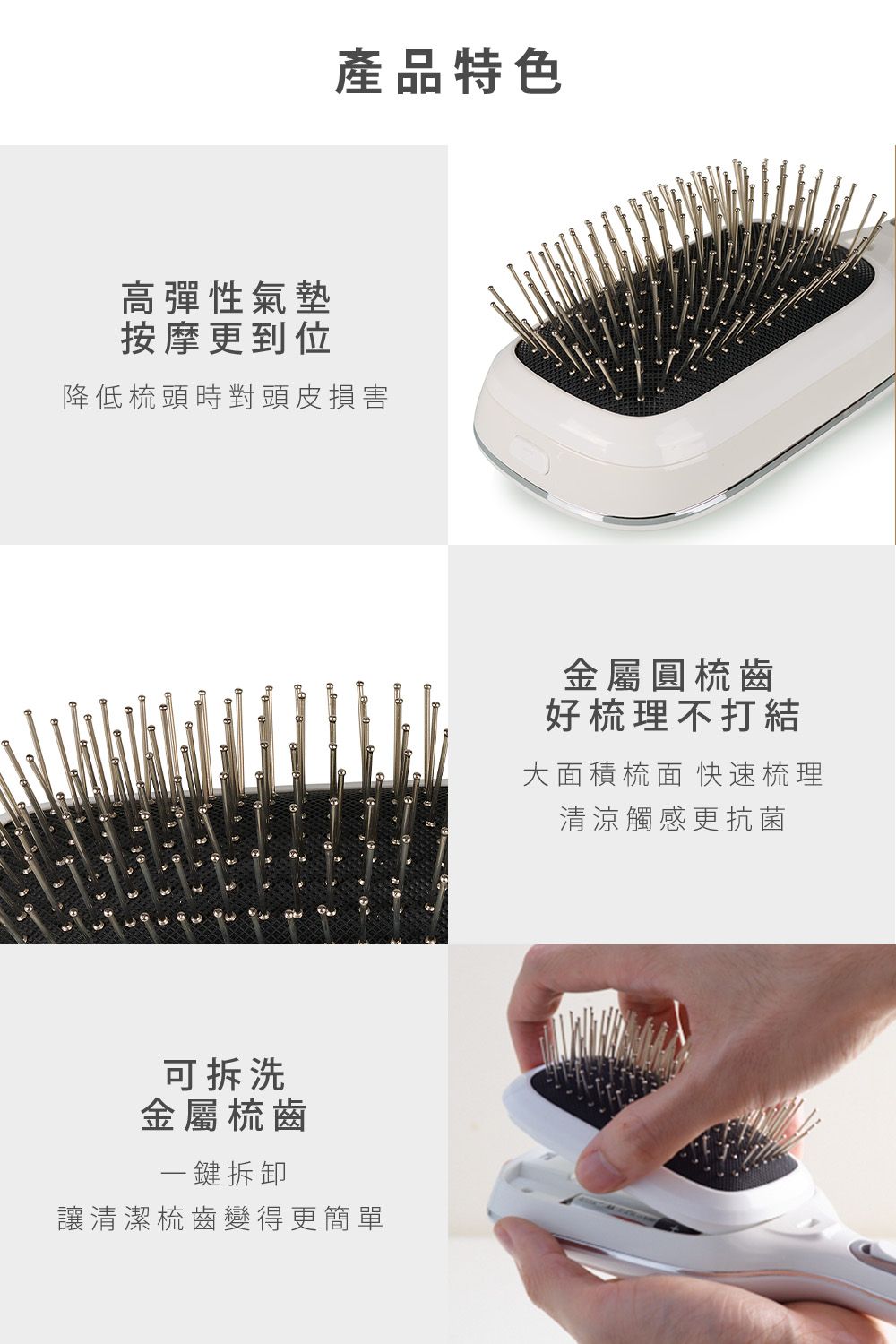 產品特色高彈性氣墊按摩更到位降低梳頭時對頭皮損害可拆洗金屬梳齒一鍵拆卸讓清潔梳齒變得更簡單金屬圓梳齒好梳理不打結大面積梳面 快速梳理清涼觸感更抗菌