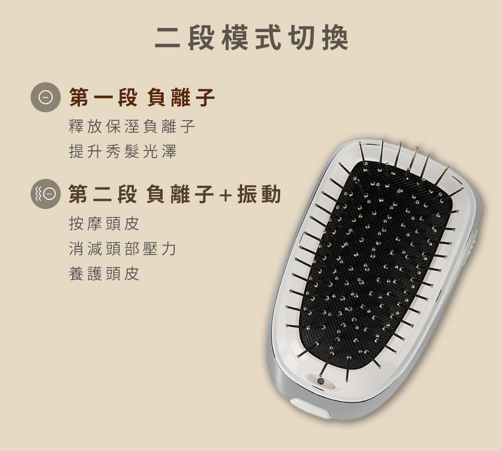 二段模式切換 第一段負離子釋放保溼負離子提升秀髮光澤第二段負離子+振動按摩頭皮消減頭部壓力養護頭皮