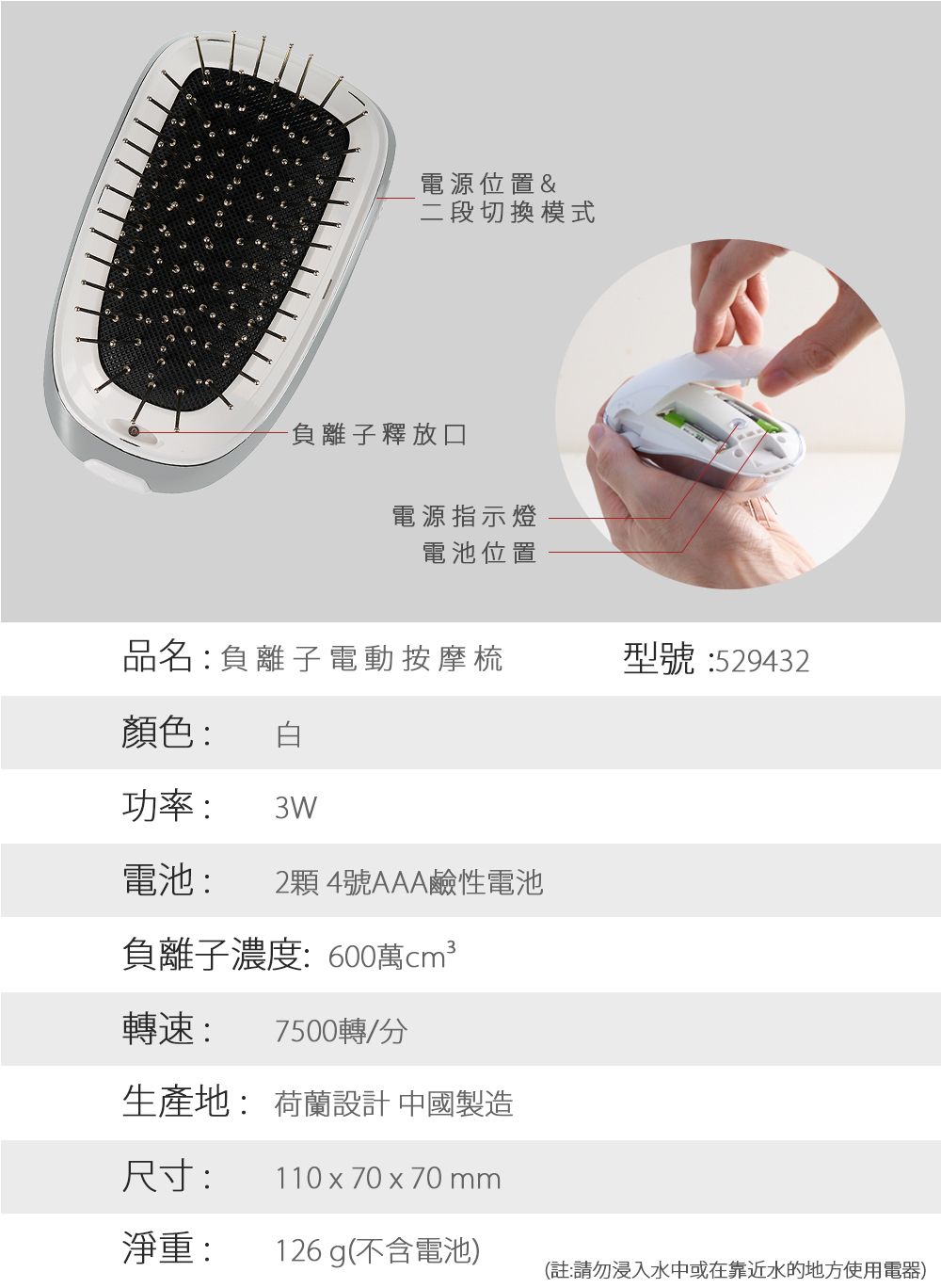 電源位置&二段切換模式負離子釋放口電源指示燈電池位置品名:負離子 電動按摩梳型號:529432顏色:功率: 3W電池: 2顆4號AAA鹼性電池負離子濃度:600萬轉速: 7500轉/分生產地: 荷蘭設計 中國製造尺寸:110 x 70x70mm淨重:126 g(不含電池)(註:請勿浸入水中或在靠近水的地方使用電器)