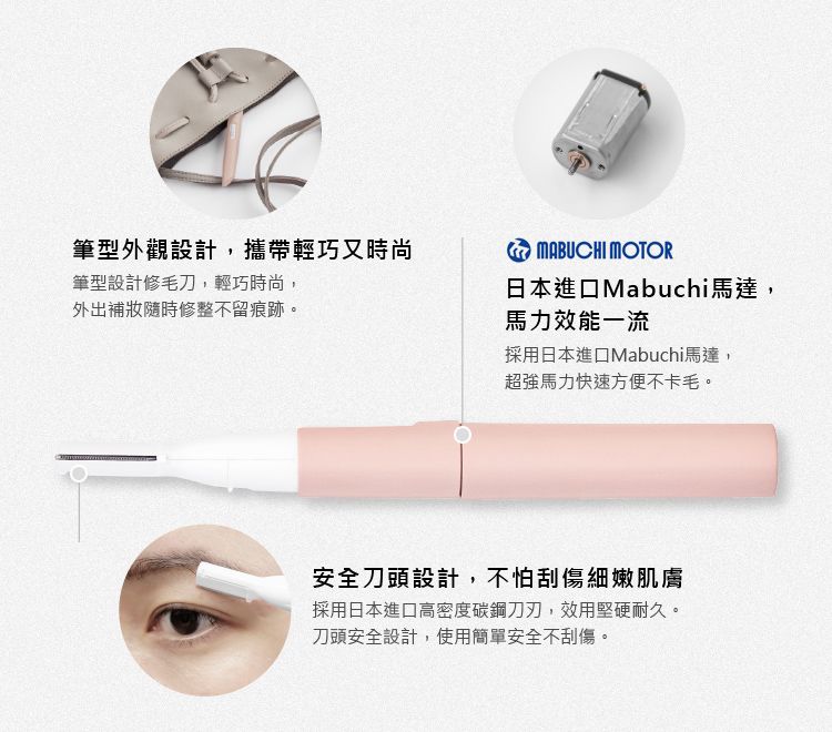 筆型外觀設計,攜帶輕巧又時尚筆型設計修毛刀,輕巧時尚,外出補妝隨時修整不留痕跡。MABUCHI MOTOR日本進口Mabuchi馬達,馬力效能一流採用日本進口Mabuchi馬達,超強馬力快速方便不卡毛。安全刀頭設計,不怕刮傷細嫩肌膚採用日本進口高密度碳鋼刀刃,效用堅硬耐久。刀頭安全設計,使用簡單安全不刮傷。