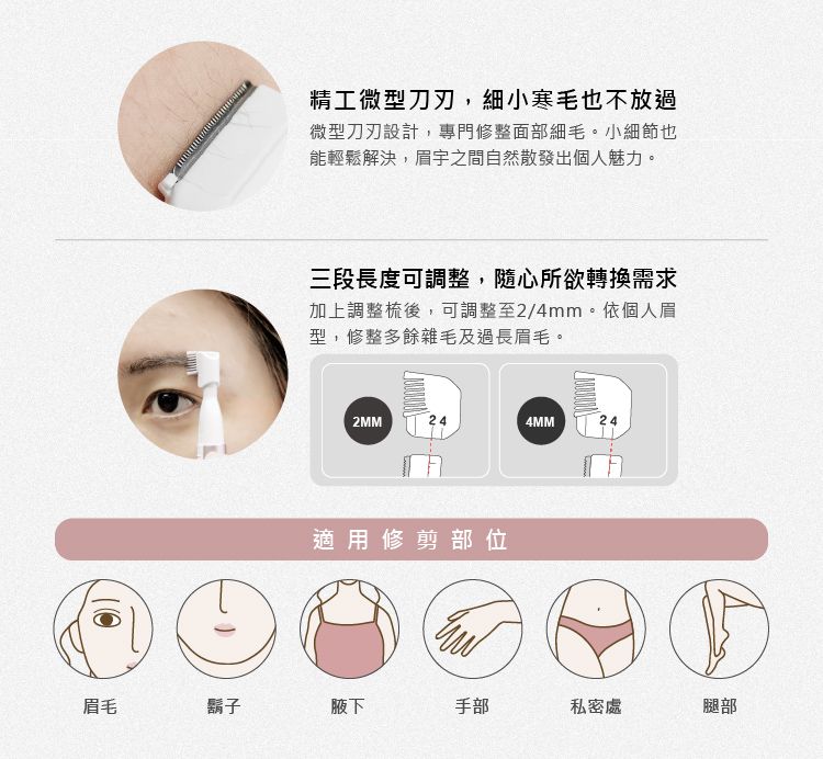 精工微型刀刃,細小寒毛也不放過微型刀刃設計,專門修整面部細毛。小細節也能輕鬆解決,眉宇之間自然散發出個人魅力。三段長度可調整,隨心所欲轉換需求加上調整後,可調整至2/4mm。依個人眉型,修整多餘雜毛及過長眉毛。2MM244MM24適用修剪部位眉毛鬍子腋下手部私密處腿部