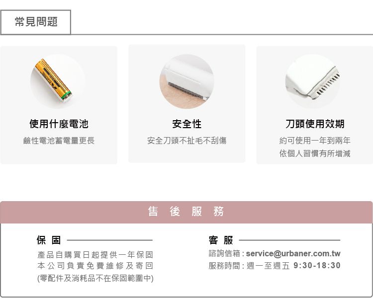 常見問題使用什麼電池安全性刀頭使用效期鹼性電池蓄電量更長安全刀頭不扯毛不刮傷約可使用一年到兩年依個人習慣有所增減保固售後服務產品自購買日起提供一年保固本公司負責免費維修及寄回(零配件及消耗品不在保固範圍中)客服諮詢信箱:service@urbaner.com.tw服務時間:週一至週五9:30-18:30