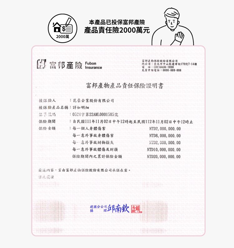 2000萬本品已投保產產品責任險2000萬元 富邦產險 Insurance 富邦產物保險股份有限公司:臺北市中山區遼寧街179號7-14樓 :(02)6636-7890 免費申訴電話:0800-009-888富邦產物產品責任保險證明書被保險人:昆豪企業股份有限公司被保險產品名稱:詳如明細號碼:0524字第22AML0001585號保險期間保險金額:自民國111年11月02日中午12時起至民國112年11月02日中午12時止:個人身體傷害NTD2000000.00NTD8, 000,000.00每一意外事故身體傷害每一意外事故損失每一意外事故體傷及財損保險期間內之累計保險金額前述內容,富邦產物保險股份有限公司承保在案NTD2, 000, 000. 00NTD20,000,000.00,分公司。分公邱