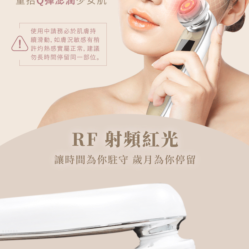 BEROSO使用申請務必於肌膚持續滑動,如膚況敏感有許灼熱感實屬正常,建議勿長時間停留同一部位。RF射頻紅光讓時間為你駐守歲月為你停留