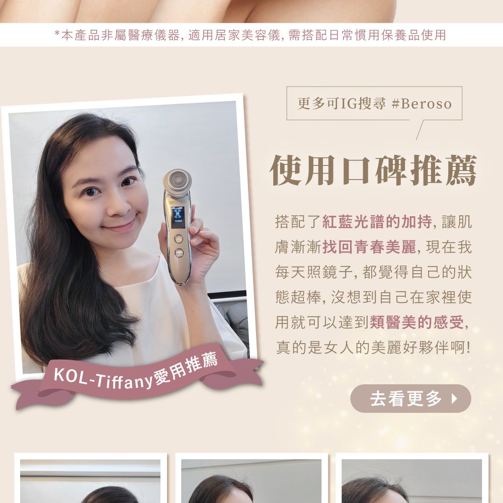 *本產品非屬醫療儀器, 居家美容儀, 需搭配日常慣用保養品使用 KOL-Tiffany愛用推薦更多可IG搜尋 #Beroso使用口碑推薦搭配了紅藍光譜的加持, 讓肌膚漸漸找回青春美麗,現在我每天照鏡子,都覺得自己的狀態超棒, 沒想到自己在家裡使用就可以達到類醫美的感受,真的是女人的美麗好夥伴啊!去看更多