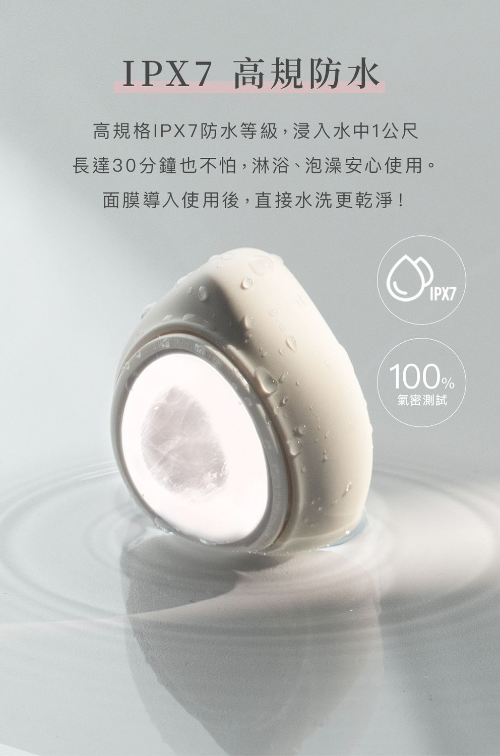 IPX7高規防水高規格IPX7防水等級,浸入水中1公尺長達30分鐘也不怕,淋浴、泡澡安心使用。面膜導入使用後,直接水洗更乾淨!IPX7100%氣密測試