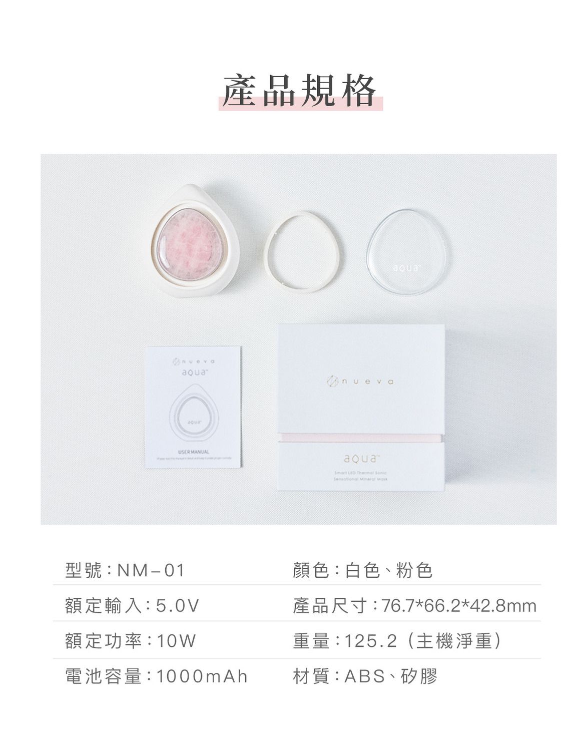USER MANUAL產品規格     aqua型號:NM-01額定輸入:5.0V顏色:白色、粉色產品尺寸:76.7*66.2*42.8mm額定功率:10W重量:125.2(主機淨重)電池容量:1000mAh材質:ABS、矽膠
