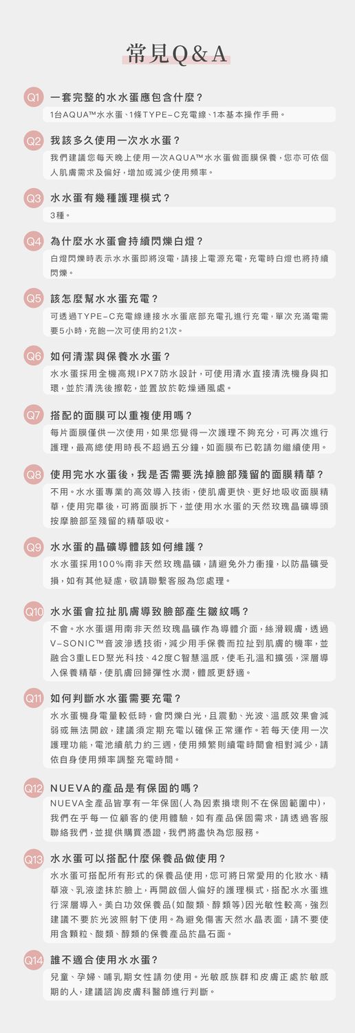 常見Q&A一套完整的水水蛋應包含什麼?1台AQUAT水水蛋、1條TYPE-C充電線、1本基本操作手冊。 我該多久使用一次水水蛋?我們建議您每天晚上使用一次AQUA™水水蛋做面膜保養,您亦可依個人肌膚求及偏好,增加或少使用頻率。 水水蛋有幾種護理模式?3種。 為什麼水水蛋會持續閃爍白燈?白燈閃爍時表示水水蛋即將沒電,請接上電源充電,充電時白燈也將持續閃爍。 該怎麼幫水水蛋充電?可透過TYPE-C充電線連接水水蛋底部充電孔進行充電,單次充滿電需要5小時,充飽一次可使用約1次。 如何清潔與保養水水蛋?水水蛋採用全機高IPX防水設計,可使用清水直接清洗機身與扣環,並於清洗後擦乾,並置放於乾燥通風處。7 搭配的面膜可以重複使用嗎?每片面膜僅供一次使用,如果您覺得一次護理不夠充分,可再次進行護理,最高總使用時長不超過五分鐘,如面膜布已乾請勿繼續使用。 使用完水水蛋後,我是否需要洗掉臉部殘留的面膜精華?不用。水水蛋專業的高效導入技術,使肌膚更快、更好地吸收面膜精華,使用完畢後,可將面膜拆下,並使用水水蛋的天然玫瑰晶礦導頭按摩臉部至殘留的精華吸收。 水水蛋的晶礦導體該如何維護?水水蛋採用100%南非天然玫瑰晶礦,請避免外力衝撞,以防晶礦受損,如有其他疑慮,敬請聯繫客服為您處理。 水水蛋會拉扯肌膚導致臉部產生皺紋嗎?不會。水水蛋選用南非天然玫瑰晶礦作為導體介面,絲滑親膚,透過V-SONICT™音波滲透技術,減少用手保養而拉扯到肌膚的機率,並融合3重LED聚光科技、42度C智慧溫感,使毛孔溫和擴張,深層導入保養精華,使肌膚回歸彈性水潤,體感更舒適。 如何判斷水水蛋需要充電?水水蛋機身電量較低時,會閃爍白光,且震動、光波、溫感效果會減弱或無法開啟,建議須定期充電以確保正常運作。若每天使用一次護理功能,電池續航力約三週,使用頻繁則續電時間會相對減少,請依自身使用頻率調整充電時間。2 NUEVA的產品是有保固的嗎?NUEVA全產品皆享有一年保固(人為因素損壞則不在保固範圍中),我們在乎每一位顧客的使用體驗,如有產品保固需求,請透過客服聯絡我們,並提供購買憑證,我們將盡快為您服務。 水水蛋可以搭配什麼保養品做使用?水水蛋可搭配所有形式的保養品使用,您可將日常愛用的化妝水、精華液、乳液塗抹於臉上,再開啟個人偏好的護理模式,搭配水水蛋進行深層導入。美白功效保養品(如酸類、醇類等)因光敏性較高,強烈建議不要於光波照射下使用。為避免傷害天然水晶表面,請不要使用含顆粒、酸類、醇類的保養產品於晶石面。@ 不適合使用水水蛋?兒童、孕婦、哺乳期女性請勿使用。光敏感族群和皮膚正處於敏感期的人,建議諮詢皮膚科醫師進行判斷。