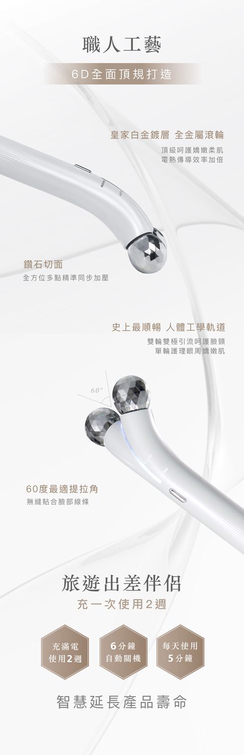 職人工藝6D全面頂規打造鑽石切面全方位多點精準同步加壓6060度最適提拉角無縫貼合部線條皇家白金 全金屬滾輪頂級呵護嬌嫩柔肌電熱傳導效率加倍史上最順暢 人體工學軌道雙輪雙極引流呵護臉頸單輪護理眼周嬌嫩肌旅遊出差伴侶充一次使用2週充滿電6分鐘每天使用使用25分鐘智慧延長產品壽命